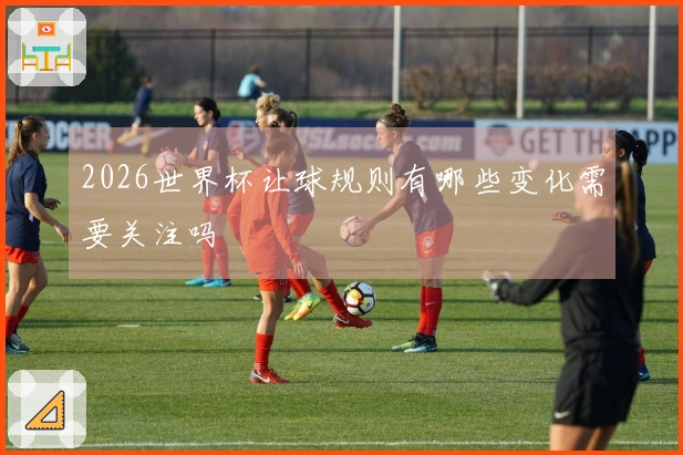 2026世界杯让球规则有哪些变化需要关注吗