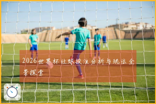 2026世界杯让球投注分析与玩法全景探索