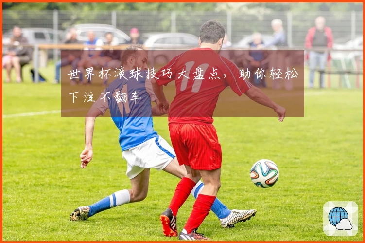 世界杯滚球技巧大盘点，助你轻松下注不翻车