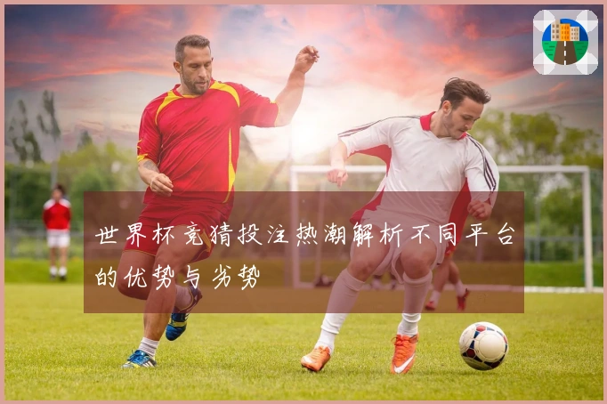 世界杯竞猜投注热潮解析不同平台的优势与劣势