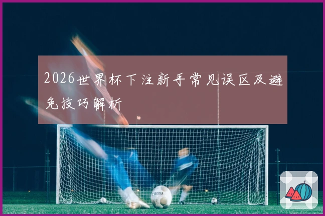 2026世界杯下注新手常见误区及避免技巧解析